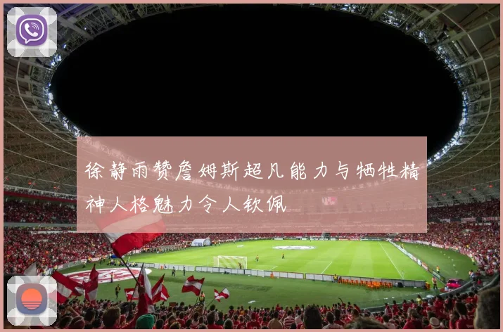 徐静雨赞詹姆斯超凡能力与牺牲精神人格魅力令人钦佩