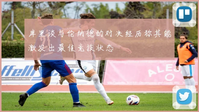 库里谈与伦纳德的对决经历称其能激发出最佳竞技状态