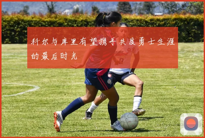 科尔与库里有望携手共度勇士生涯的最后时光