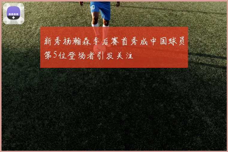 新秀杨瀚森季后赛首秀成中国球员第5位登场者引发关注
