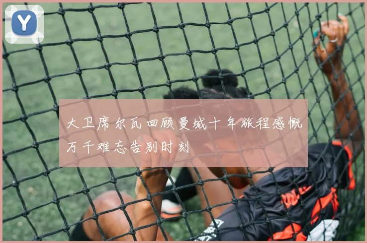 大卫席尔瓦回顾曼城十年旅程感慨万千难忘告别时刻