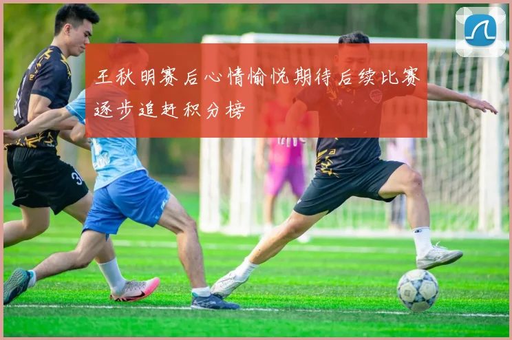 王秋明赛后心情愉悦期待后续比赛逐步追赶积分榜