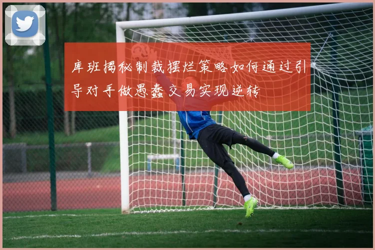 库班揭秘制裁摆烂策略如何通过引导对手做愚蠢交易实现逆转