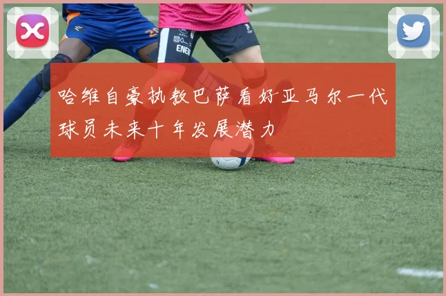 哈维自豪执教巴萨看好亚马尔一代球员未来十年发展潜力