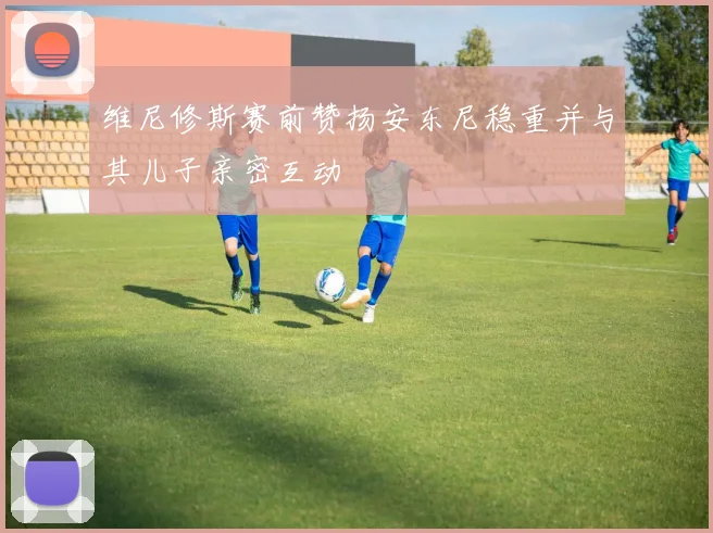 维尼修斯赛前赞扬安东尼稳重并与其儿子亲密互动