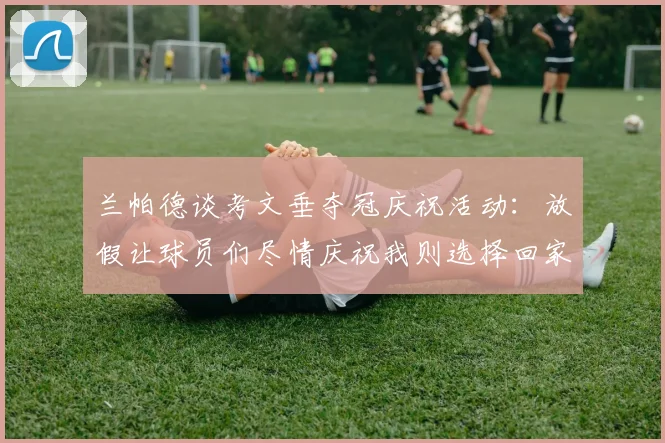 兰帕德谈考文垂夺冠庆祝活动：放假让球员们尽情庆祝我则选择回家休息