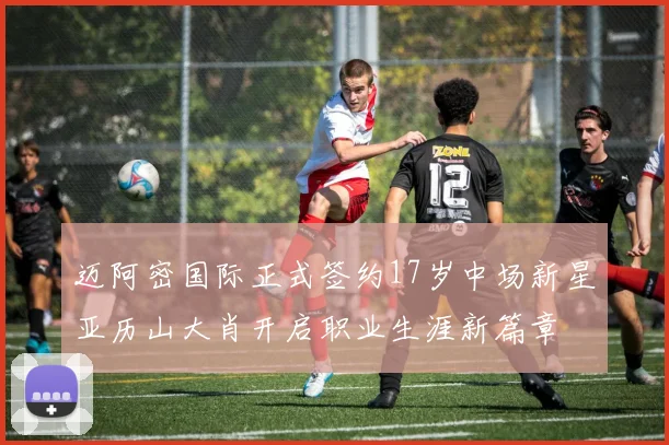 迈阿密国际正式签约17岁中场新星亚历山大肖开启职业生涯新篇章