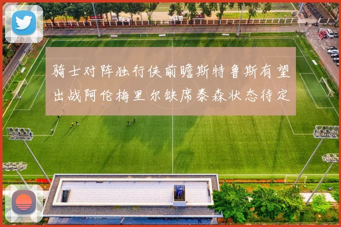 骑士对阵独行侠前瞻斯特鲁斯有望出战阿伦梅里尔缺席泰森状态待定