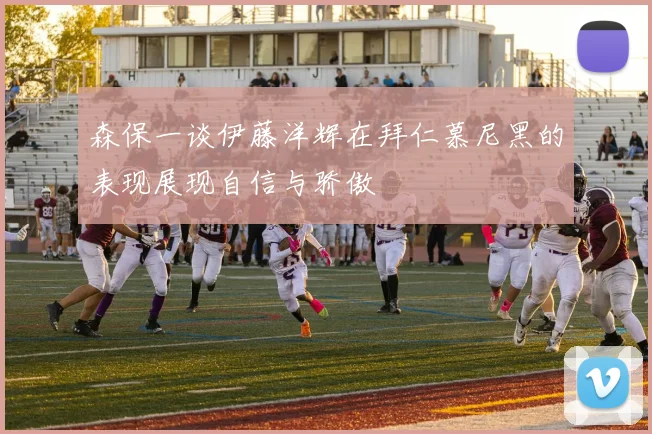 森保一谈伊藤洋辉在拜仁慕尼黑的表现展现自信与骄傲