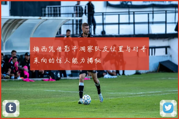 梅西凭借影子洞察队友位置与对手来向的惊人能力揭秘