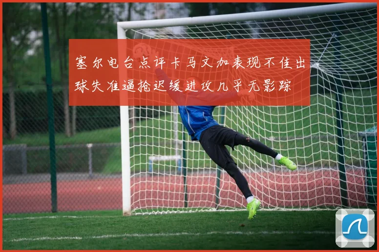塞尔电台点评卡马文加表现不佳出球失准逼抢迟缓进攻几乎无影踪