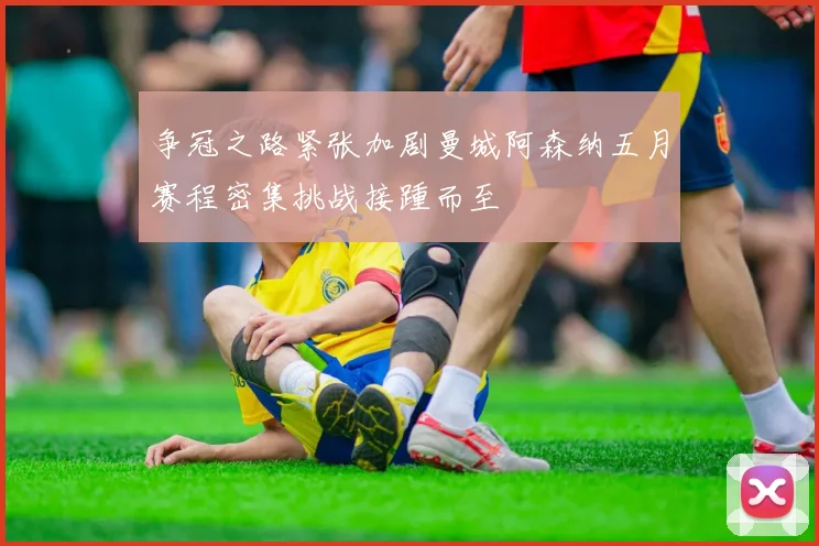 争冠之路紧张加剧曼城阿森纳五月赛程密集挑战接踵而至