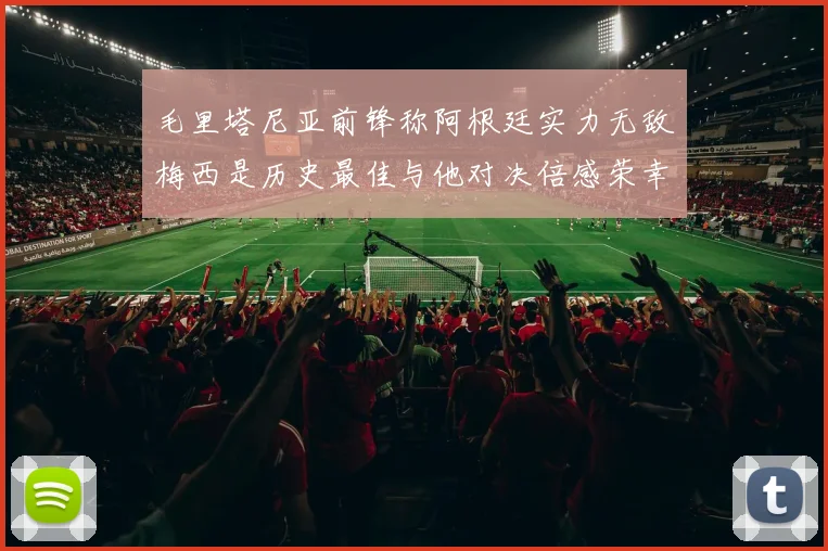 毛里塔尼亚前锋称阿根廷实力无敌梅西是历史最佳与他对决倍感荣幸